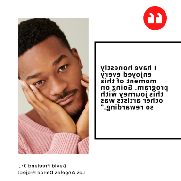 "I have honestly enjoyed every moment of this program. Going on this journey with other artists was so rewarding.” David Freeland Jr.,  Los Angeles Dance Project